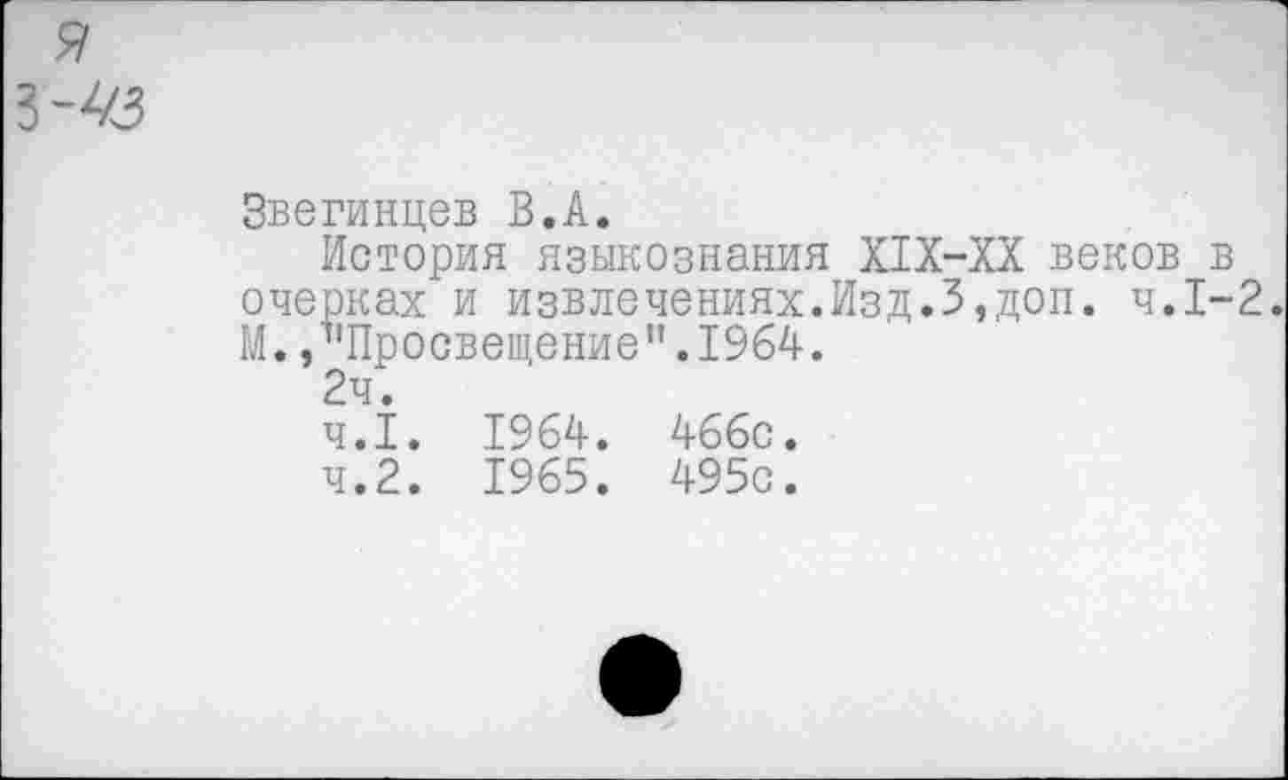 ﻿Звегинцев В.А.
История языкознания Х1Х-ХХ веков в очерках и извлечениях.Изд.3,доп. ч.1-2. М. /'Просвещение”.1964.
2ч.
4.1.	1964. 466с.
4.2.	1965. 495с.